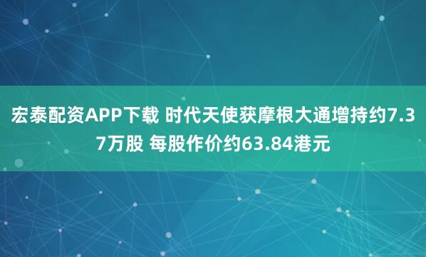宏泰配资APP下载 时代天使获摩根大通增持约7.37万股 每股作价约63.84港元