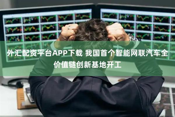 外汇配资平台APP下载 我国首个智能网联汽车全价值链创新基地开工
