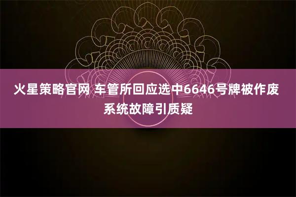 火星策略官网 车管所回应选中6646号牌被作废 系统故障引质疑