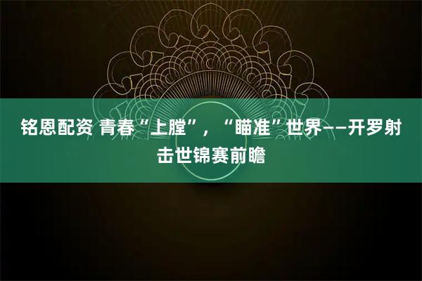 铭恩配资 青春“上膛”，“瞄准”世界——开罗射击世锦赛前瞻