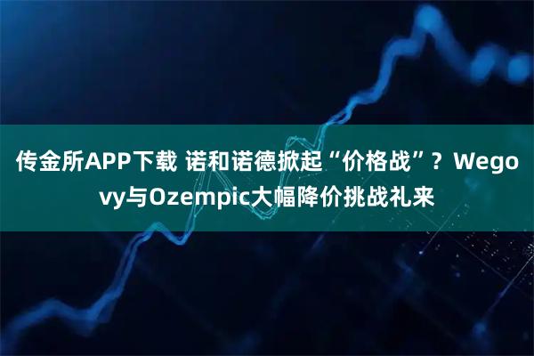 传金所APP下载 诺和诺德掀起“价格战”？Wegovy与Ozempic大幅降价挑战礼来