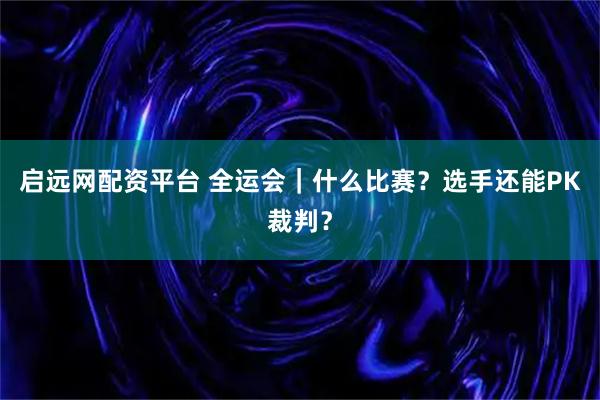 启远网配资平台 全运会｜什么比赛？选手还能PK裁判？