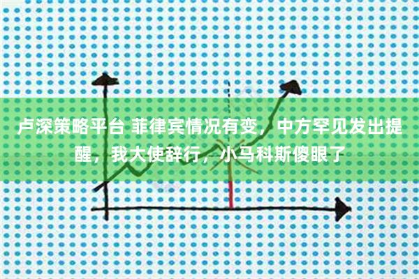 卢深策略平台 菲律宾情况有变,中方罕见发出提醒,我大使辞行,小马科斯傻眼了