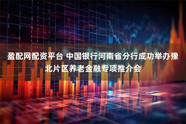 盈配网配资平台 中国银行河南省分行成功举办豫北片区养老金融专项推介会