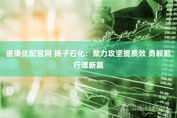 盛康优配官网 扬子石化:聚力攻坚提质效 勇毅前行谱新篇