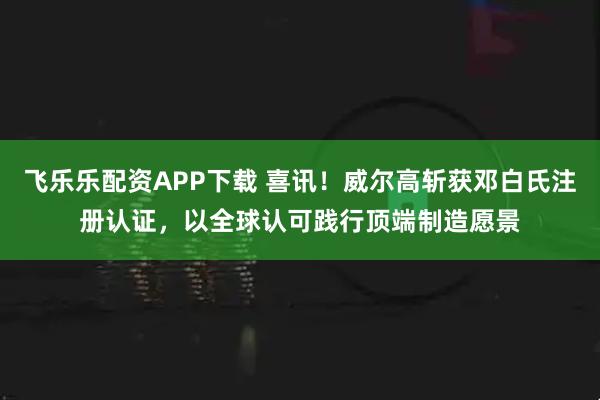 飞乐乐配资APP下载 喜讯!威尔高斩获邓白氏注册认证,以全球认可践行顶端制造愿景