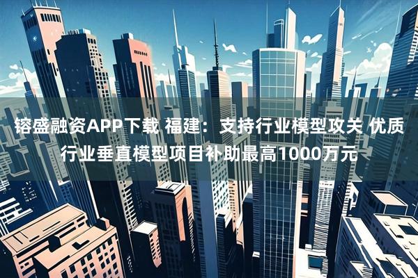 镕盛融资APP下载 福建：支持行业模型攻关 优质行业垂直模型项目补助最高1000万元