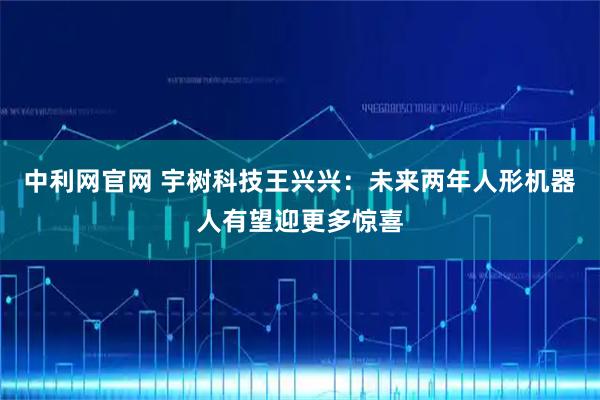 中利网官网 宇树科技王兴兴：未来两年人形机器人有望迎更多惊喜