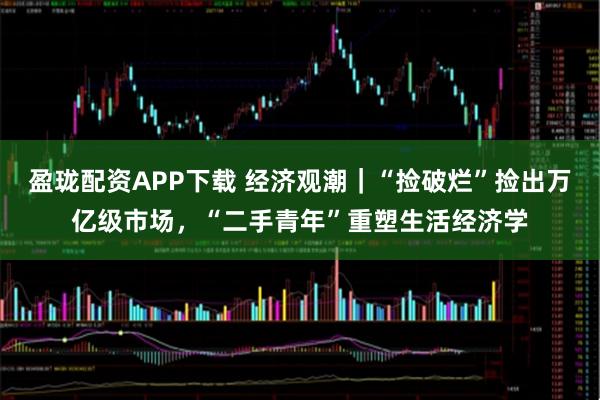 盈珑配资APP下载 经济观潮｜“捡破烂”捡出万亿级市场，“二手青年”重塑生活经济学