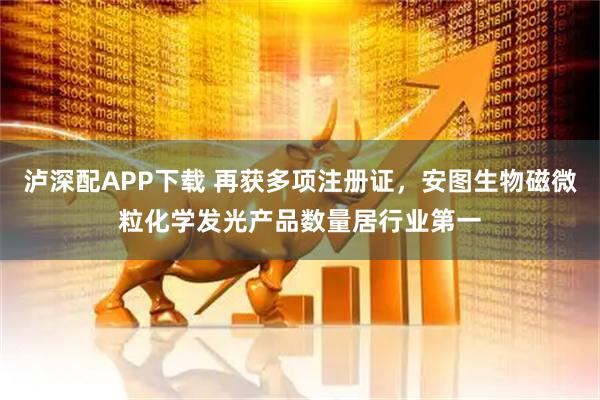 泸深配APP下载 再获多项注册证，安图生物磁微粒化学发光产品数量居行业第一