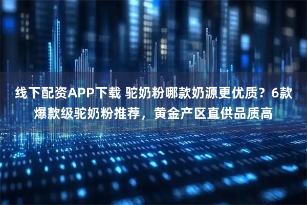 线下配资APP下载 驼奶粉哪款奶源更优质？6款爆款级驼奶粉推荐，黄金产区直供品质高