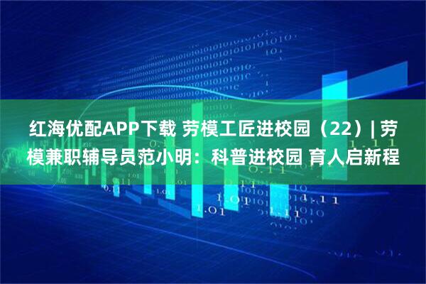 红海优配APP下载 劳模工匠进校园（22）| 劳模兼职辅导员范小明：科普进校园 育人启新程