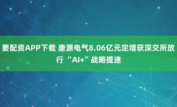 要配资APP下载 唐源电气8.06亿元定增获深交所放行 “AI+”战略提速