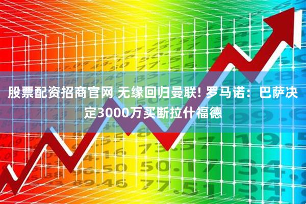 股票配资招商官网 无缘回归曼联! 罗马诺：巴萨决定3000万买断拉什福德