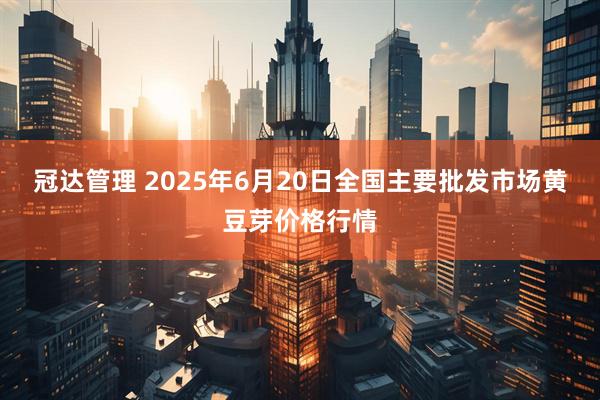 冠达管理 2025年6月20日全国主要批发市场黄豆芽价格行情