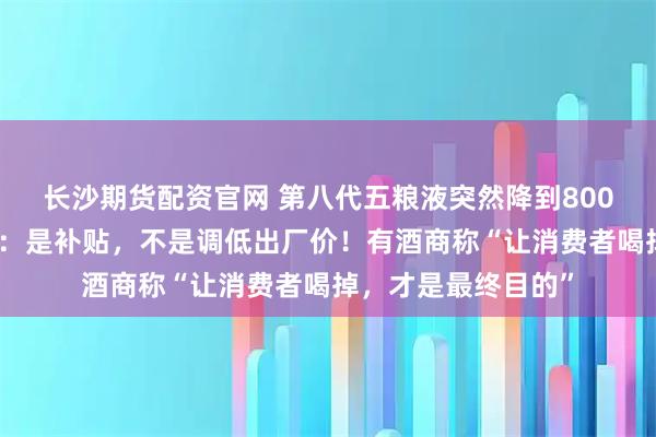 长沙期货配资官网 第八代五粮液突然降到800多元？公司回应了：是补贴，不是调低出厂价！有酒商称“让消费者喝掉，才是最终目的”