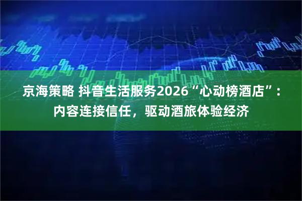 京海策略 抖音生活服务2026“心动榜酒店”：内容连接信任，驱动酒旅体验经济