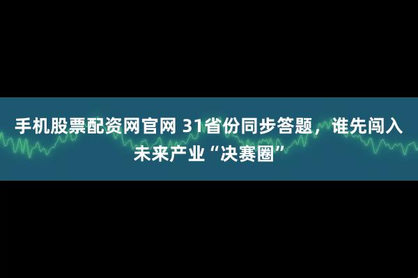 手机股票配资网官网 31省份同步答题，谁先闯入未来产业“决赛圈”