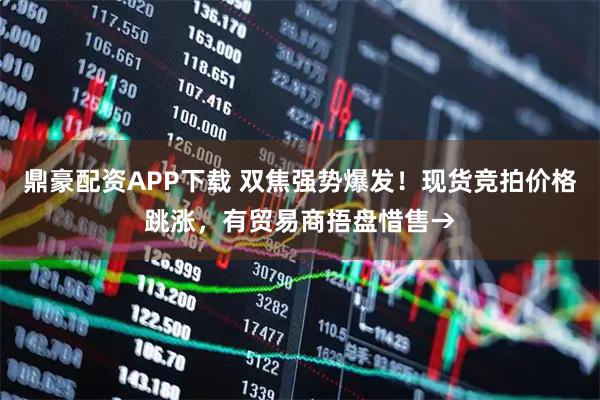 鼎豪配资APP下载 双焦强势爆发！现货竞拍价格跳涨，有贸易商捂盘惜售→